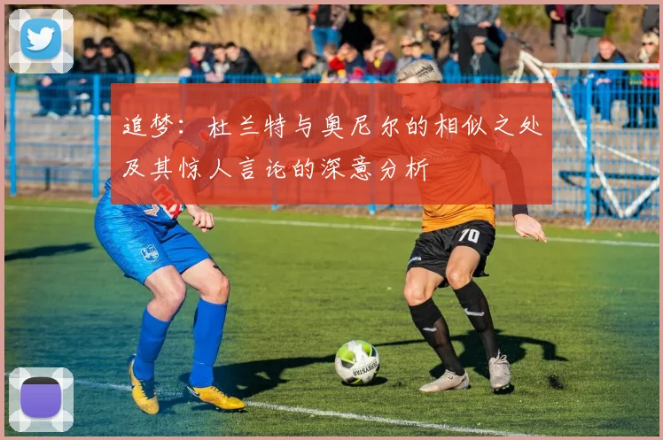 追梦：杜兰特与奥尼尔的相似之处及其惊人言论的深意分析